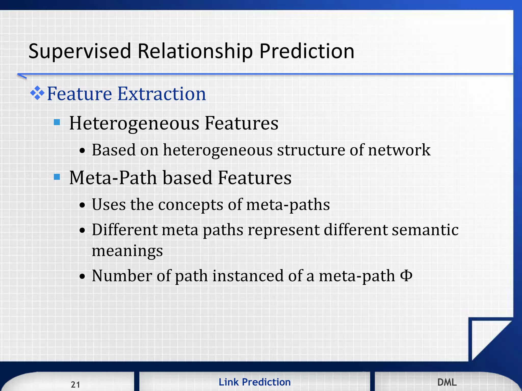 21 DMLLink Prediction DMLDMLLink Prediction21
Supervised Relationship Prediction
Feature Extraction
 Heterogeneous Features
• Based on heterogeneous structure of network
 Meta-Path based Features
• Uses the concepts of meta-paths
• Different meta paths represent different semantic
meanings
• Number of path instanced of a meta-path Φ
 