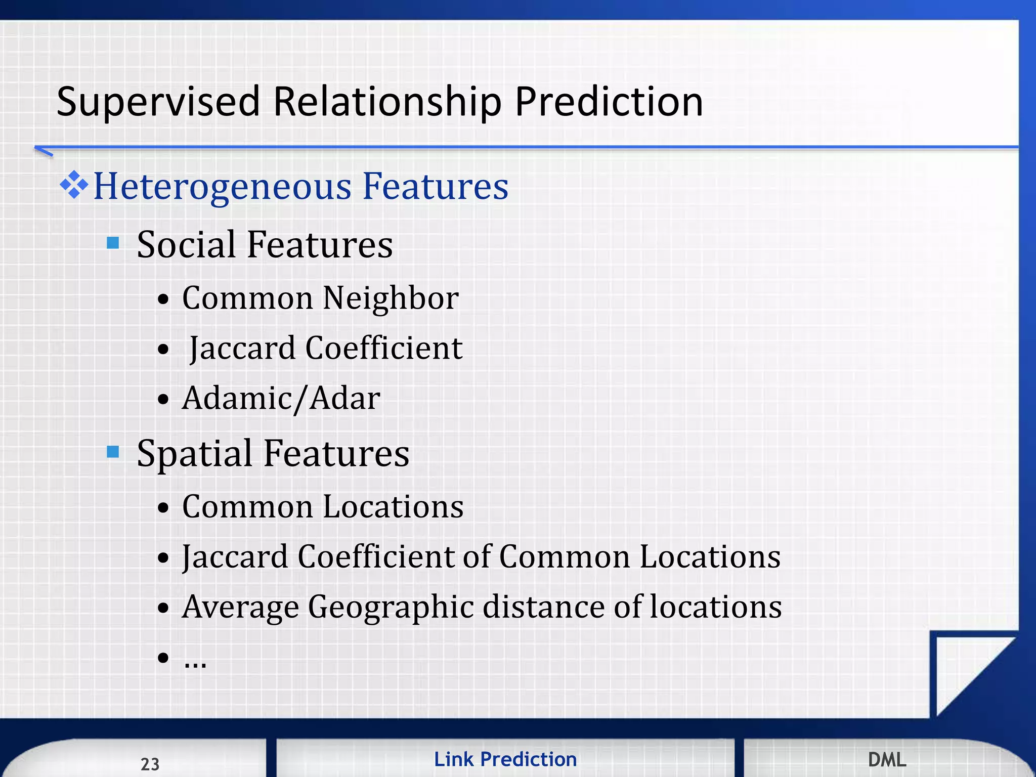 23 DMLLink Prediction DMLDMLLink Prediction23
Supervised Relationship Prediction
Heterogeneous Features
 Social Features
• Common Neighbor
• Jaccard Coefficient
• Adamic/Adar
 Spatial Features
• Common Locations
• Jaccard Coefficient of Common Locations
• Average Geographic distance of locations
• …
 