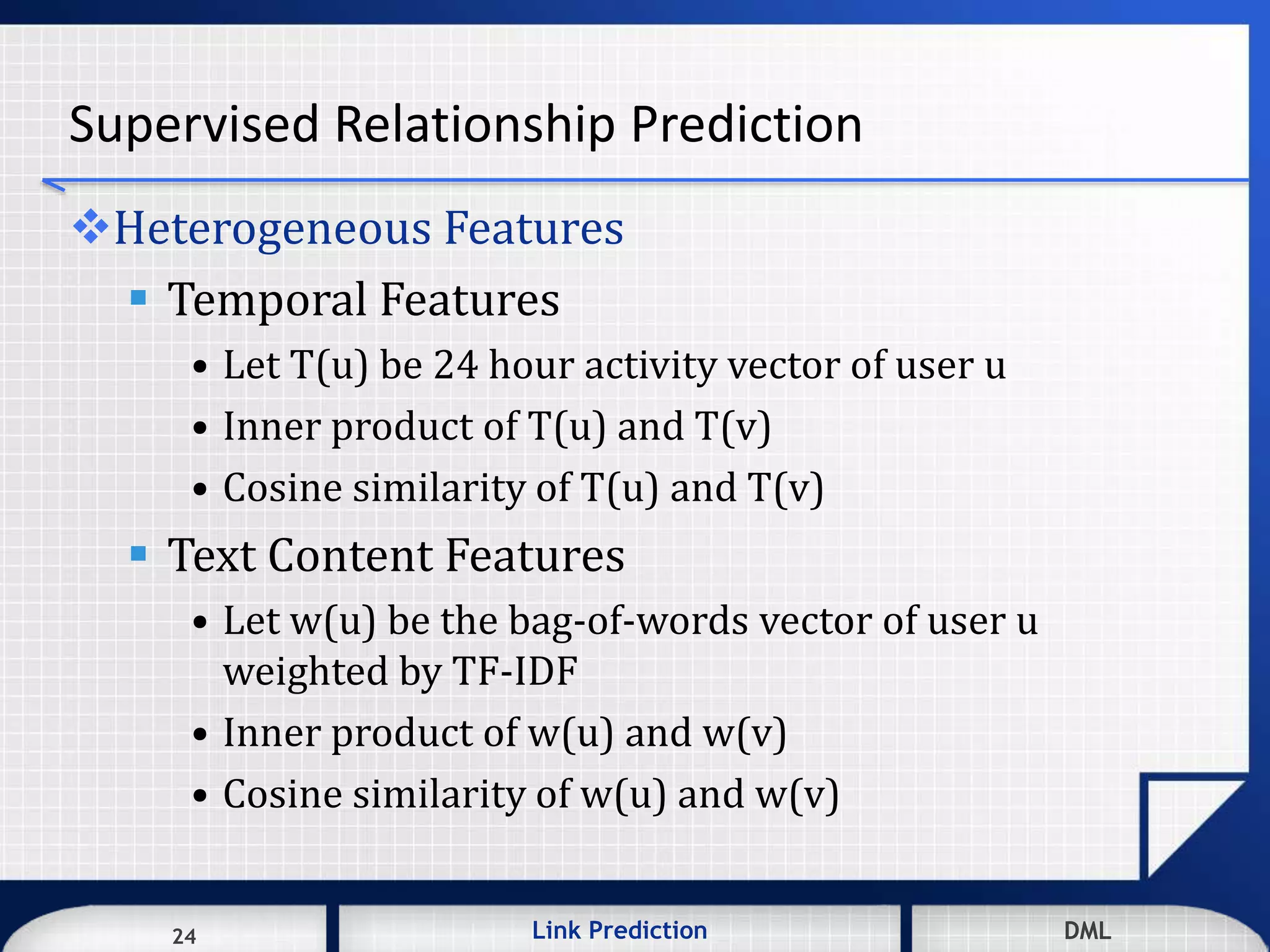 24 DMLLink Prediction DMLDMLLink Prediction24
Supervised Relationship Prediction
Heterogeneous Features
 Temporal Features
• Let T(u) be 24 hour activity vector of user u
• Inner product of T(u) and T(v)
• Cosine similarity of T(u) and T(v)
 Text Content Features
• Let w(u) be the bag-of-words vector of user u
weighted by TF-IDF
• Inner product of w(u) and w(v)
• Cosine similarity of w(u) and w(v)
 