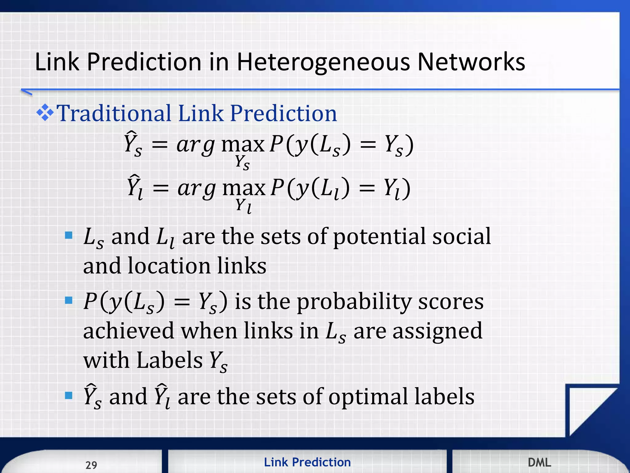 29 DMLLink Prediction DMLDMLLink Prediction29
Link Prediction in Heterogeneous Networks
Traditional Link Prediction
𝑌𝑠 = 𝑎𝑟𝑔 max
𝑌𝑠
𝑃(𝑦 𝐿 𝑠 = 𝑌𝑠)
𝑌𝑙 = 𝑎𝑟𝑔 max
𝑌 𝑙
𝑃(𝑦 𝐿𝑙 = 𝑌𝑙)
 𝐿 𝑠 and 𝐿𝑙 are the sets of potential social
and location links
 𝑃 𝑦 𝐿 𝑠 = 𝑌𝑠 is the probability scores
achieved when links in 𝐿 𝑠 are assigned
with Labels 𝑌𝑠
 𝑌𝑠 and 𝑌𝑙 are the sets of optimal labels
 