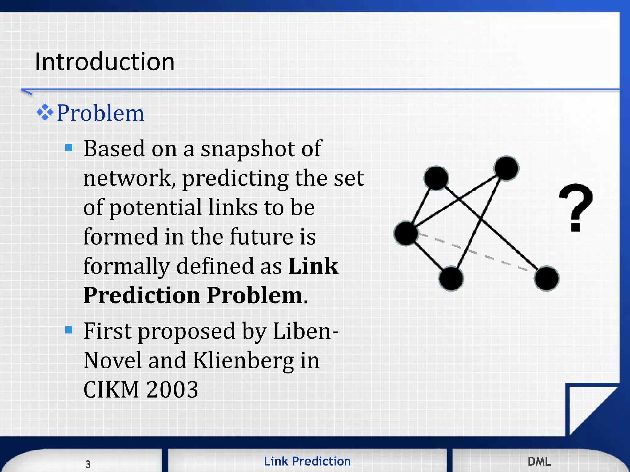 3 DMLLink Prediction DMLDMLLink Prediction3
Introduction
Problem
 Based on a snapshot of
network, predicting the set
of potential links to be
formed in the future is
formally defined as Link
Prediction Problem.
 First proposed by Liben-
Novel and Klienberg in
CIKM 2003
 