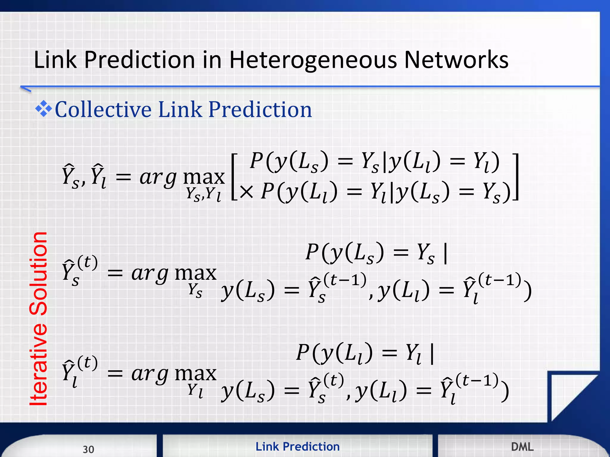 30 DMLLink Prediction DMLDMLLink Prediction30
Link Prediction in Heterogeneous Networks
Collective Link Prediction
𝑌𝑠, 𝑌𝑙 = 𝑎𝑟𝑔 max
𝑌𝑠,𝑌 𝑙
𝑃(𝑦 𝐿 𝑠 = 𝑌𝑠|𝑦 𝐿𝑙 = 𝑌𝑙)
× 𝑃(𝑦 𝐿𝑙 = 𝑌𝑙|𝑦 𝐿 𝑠 = 𝑌𝑠)
𝑌𝑠
(𝑡)
= 𝑎𝑟𝑔 max
𝑌𝑠
𝑃(𝑦 𝐿 𝑠 = 𝑌𝑠 |
𝑦 𝐿 𝑠 = 𝑌𝑠
𝑡−1
, 𝑦 𝐿𝑙 = 𝑌𝑙
𝑡−1
)
𝑌𝑙
(𝑡)
= 𝑎𝑟𝑔 max
𝑌 𝑙
𝑃(𝑦 𝐿𝑙 = 𝑌𝑙 |
𝑦 𝐿 𝑠 = 𝑌𝑠
𝑡
, 𝑦 𝐿𝑙 = 𝑌𝑙
𝑡−1
)
IterativeSolution
 