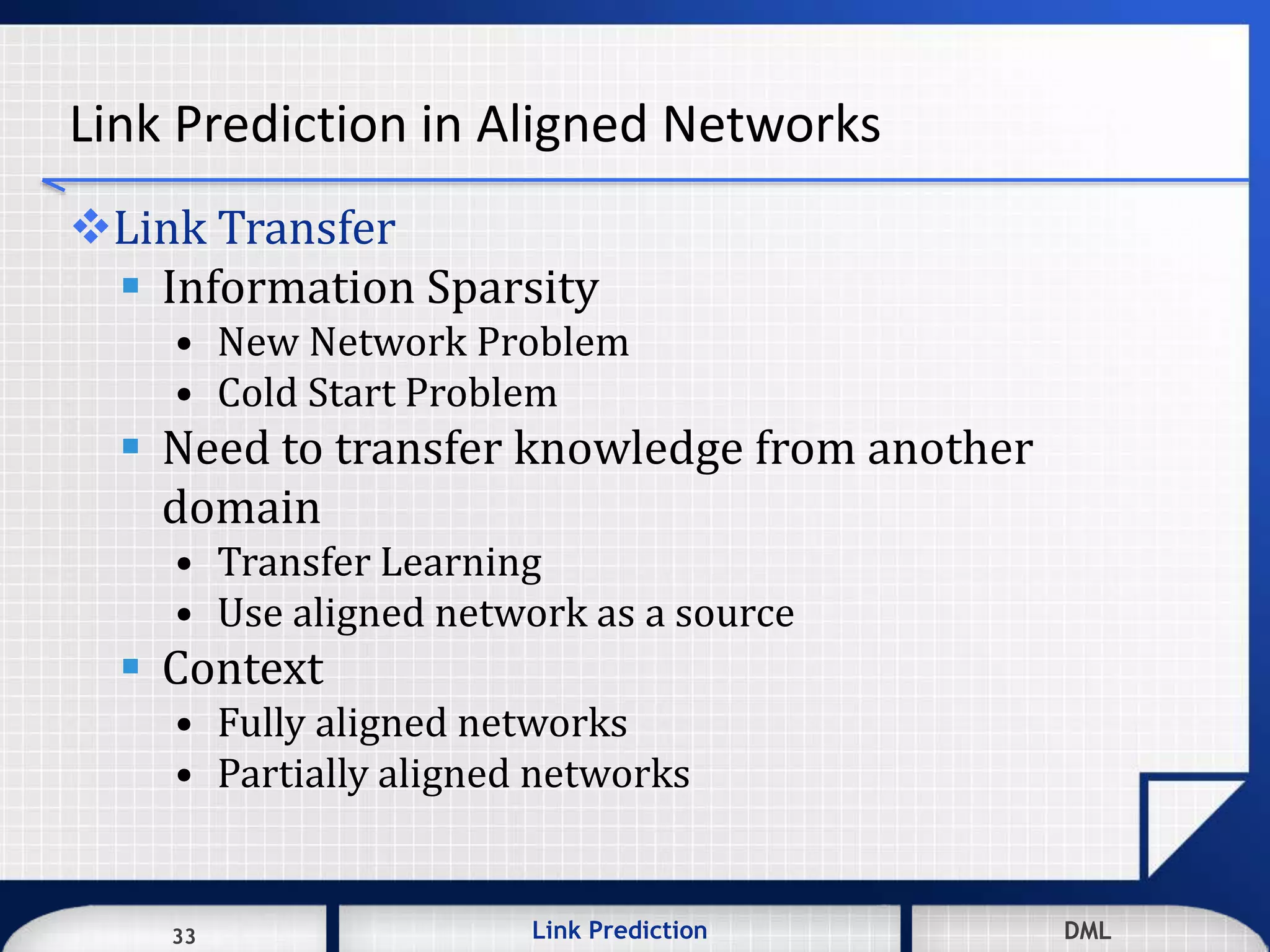 33 DMLLink Prediction DMLDMLLink Prediction33
Link Prediction in Aligned Networks
Link Transfer
 Information Sparsity
• New Network Problem
• Cold Start Problem
 Need to transfer knowledge from another
domain
• Transfer Learning
• Use aligned network as a source
 Context
• Fully aligned networks
• Partially aligned networks
 