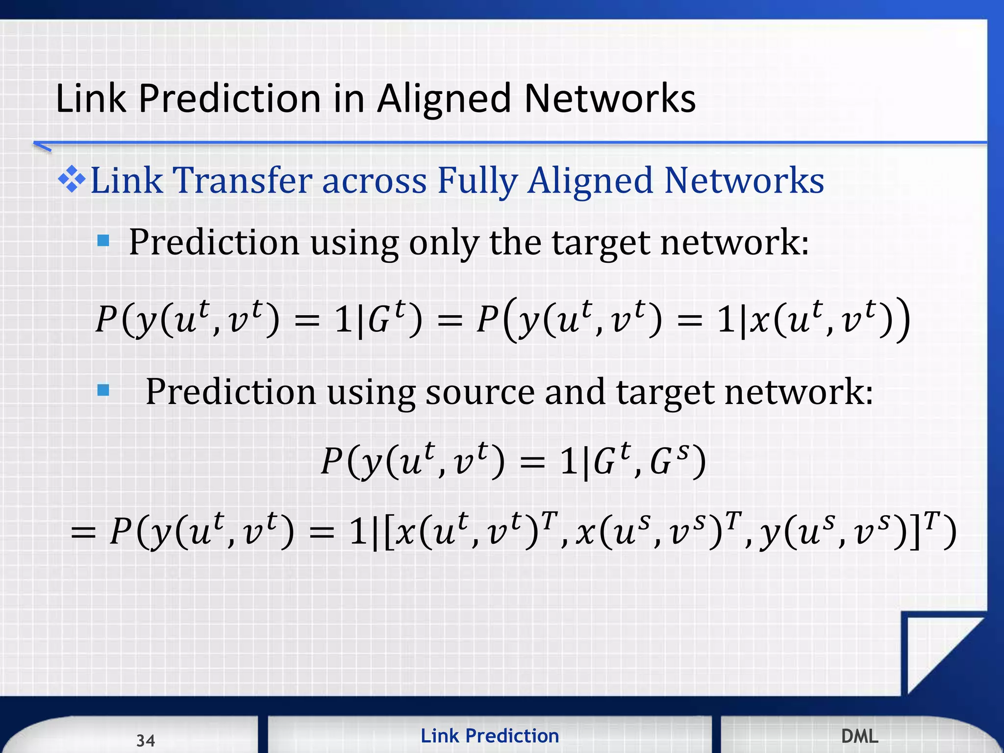 34 DMLLink Prediction DMLDMLLink Prediction34
Link Prediction in Aligned Networks
Link Transfer across Fully Aligned Networks
 Prediction using only the target network:
𝑃 𝑦 𝑢 𝑡, 𝑣 𝑡 = 1|𝐺 𝑡 = 𝑃 𝑦 𝑢 𝑡, 𝑣 𝑡 = 1|𝑥 𝑢 𝑡, 𝑣 𝑡
 Prediction using source and target network:
𝑃 𝑦 𝑢 𝑡, 𝑣 𝑡 = 1|𝐺 𝑡, 𝐺 𝑠
= 𝑃 𝑦 𝑢 𝑡
, 𝑣 𝑡
= 1| 𝑥 𝑢 𝑡
, 𝑣 𝑡 𝑇
, 𝑥 𝑢 𝑠
, 𝑣 𝑠 𝑇
, 𝑦 𝑢 𝑠
, 𝑣 𝑠 𝑇
 