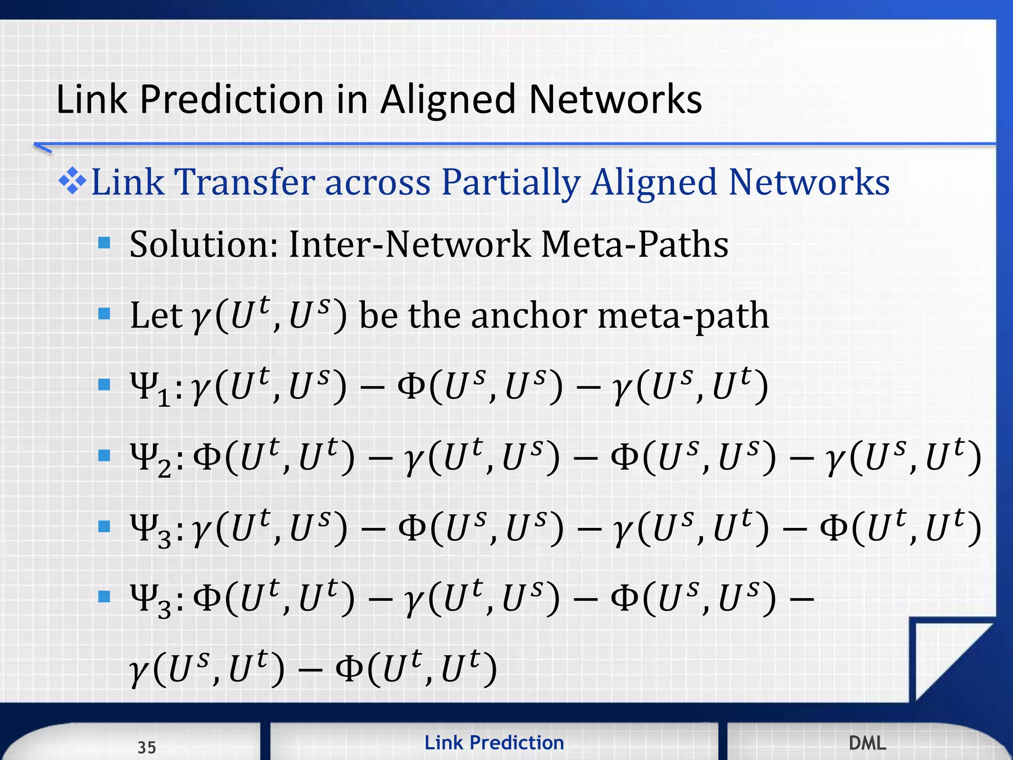 35 DMLLink Prediction DMLDMLLink Prediction35
Link Prediction in Aligned Networks
Link Transfer across Partially Aligned Networks
 Solution: Inter-Network Meta-Paths
 Let 𝛾 𝑈 𝑡, 𝑈 𝑠 be the anchor meta-path
 Ψ1: 𝛾 𝑈 𝑡, 𝑈 𝑠 − Φ 𝑈 𝑠, 𝑈 𝑠 − 𝛾 𝑈 𝑠, 𝑈 𝑡
 Ψ2: Φ 𝑈 𝑡, 𝑈 𝑡 − 𝛾 𝑈 𝑡, 𝑈 𝑠 − Φ 𝑈 𝑠, 𝑈 𝑠 − 𝛾 𝑈 𝑠, 𝑈 𝑡
 Ψ3: 𝛾 𝑈 𝑡, 𝑈 𝑠 − Φ 𝑈 𝑠, 𝑈 𝑠 − 𝛾 𝑈 𝑠, 𝑈 𝑡 − Φ 𝑈 𝑡, 𝑈 𝑡
 Ψ3: Φ 𝑈 𝑡
, 𝑈 𝑡
− 𝛾 𝑈 𝑡
, 𝑈 𝑠
− Φ 𝑈 𝑠
, 𝑈 𝑠
−
𝛾 𝑈 𝑠, 𝑈 𝑡 − Φ 𝑈 𝑡, 𝑈 𝑡
 