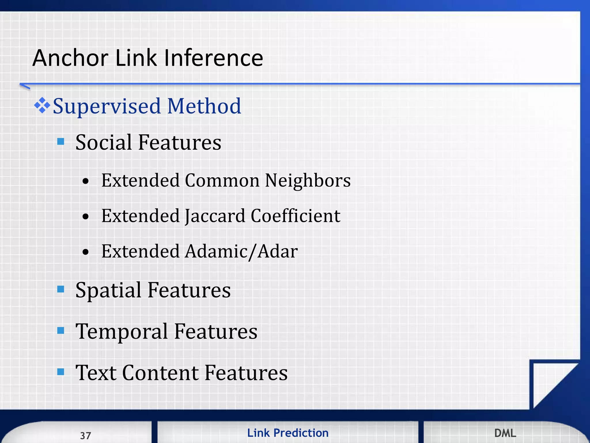 37 DMLLink Prediction DMLDMLLink Prediction37
Anchor Link Inference
Supervised Method
 Social Features
• Extended Common Neighbors
• Extended Jaccard Coefficient
• Extended Adamic/Adar
 Spatial Features
 Temporal Features
 Text Content Features
 