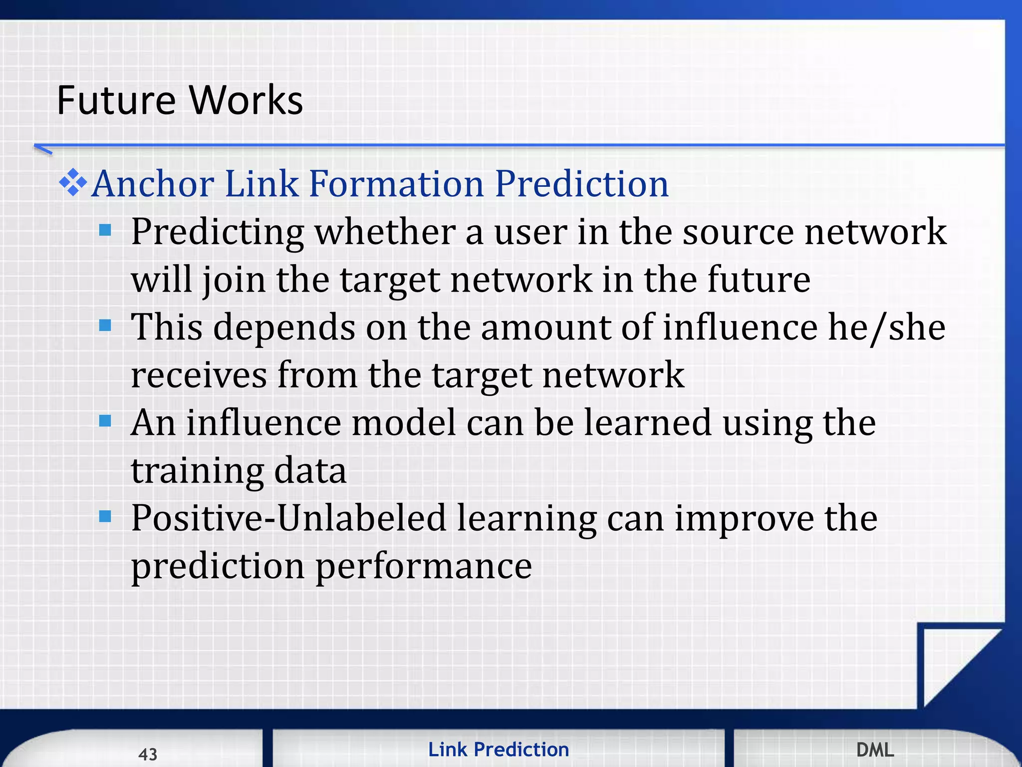 43 DMLLink Prediction DMLDMLLink Prediction43
Future Works
Anchor Link Formation Prediction
 Predicting whether a user in the source network
will join the target network in the future
 This depends on the amount of influence he/she
receives from the target network
 An influence model can be learned using the
training data
 Positive-Unlabeled learning can improve the
prediction performance
 