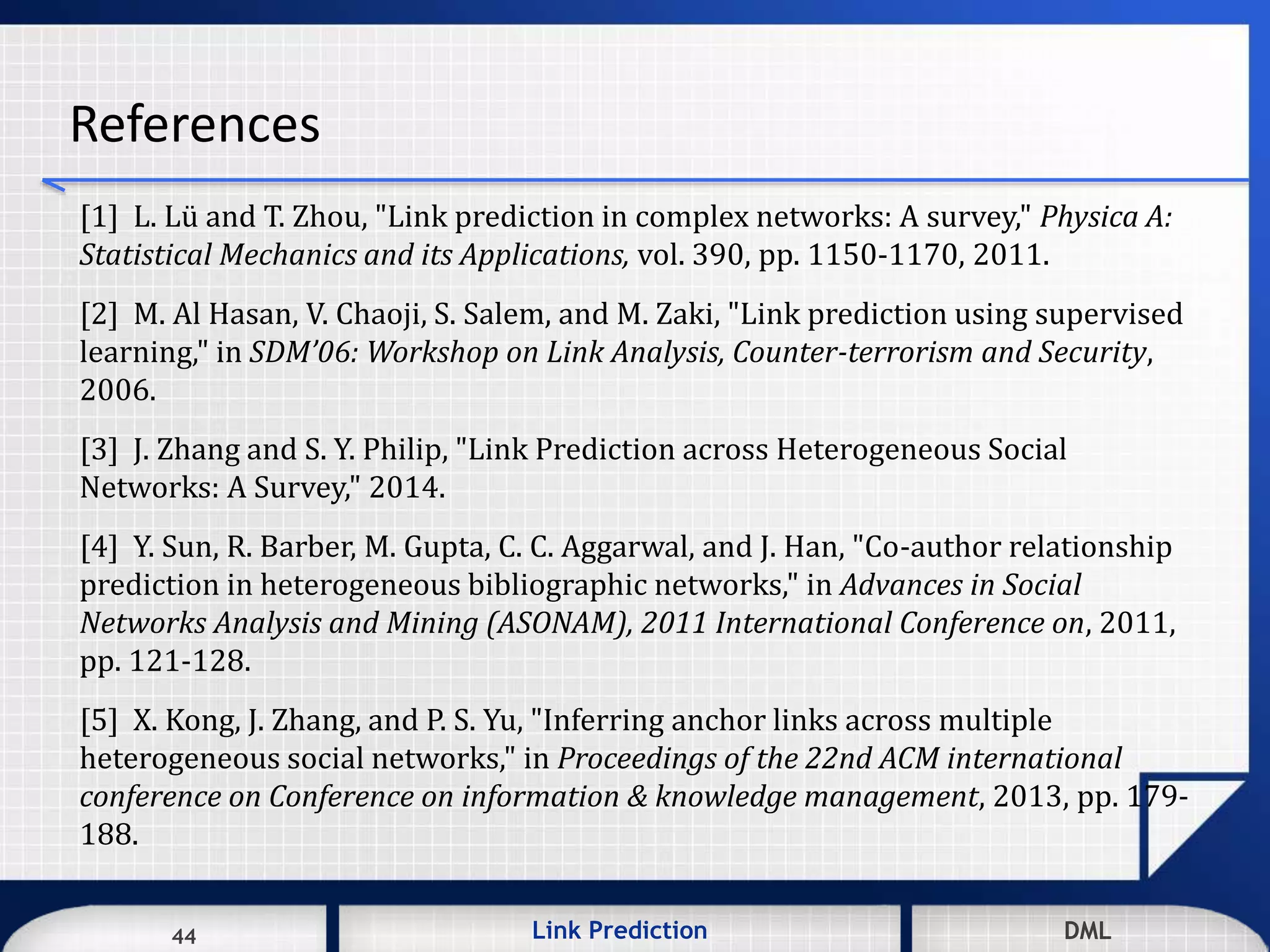 44 DMLLink Prediction DMLDMLLink Prediction44
References
[1] L. Lü and T. Zhou, "Link prediction in complex networks: A survey," Physica A:
Statistical Mechanics and its Applications, vol. 390, pp. 1150-1170, 2011.
[2] M. Al Hasan, V. Chaoji, S. Salem, and M. Zaki, "Link prediction using supervised
learning," in SDM’06: Workshop on Link Analysis, Counter-terrorism and Security,
2006.
[3] J. Zhang and S. Y. Philip, "Link Prediction across Heterogeneous Social
Networks: A Survey," 2014.
[4] Y. Sun, R. Barber, M. Gupta, C. C. Aggarwal, and J. Han, "Co-author relationship
prediction in heterogeneous bibliographic networks," in Advances in Social
Networks Analysis and Mining (ASONAM), 2011 International Conference on, 2011,
pp. 121-128.
[5] X. Kong, J. Zhang, and P. S. Yu, "Inferring anchor links across multiple
heterogeneous social networks," in Proceedings of the 22nd ACM international
conference on Conference on information & knowledge management, 2013, pp. 179-
188.
 
