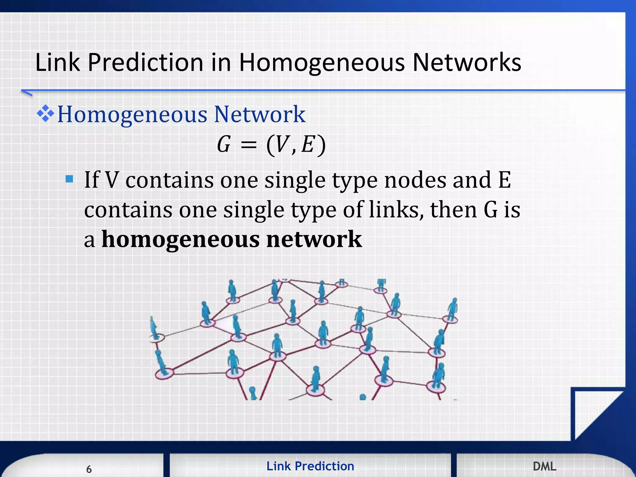 6 DMLLink Prediction DMLDMLLink Prediction6
Link Prediction in Homogeneous Networks
Homogeneous Network
𝐺 = (𝑉, 𝐸)
 If V contains one single type nodes and E
contains one single type of links, then G is
a homogeneous network
 