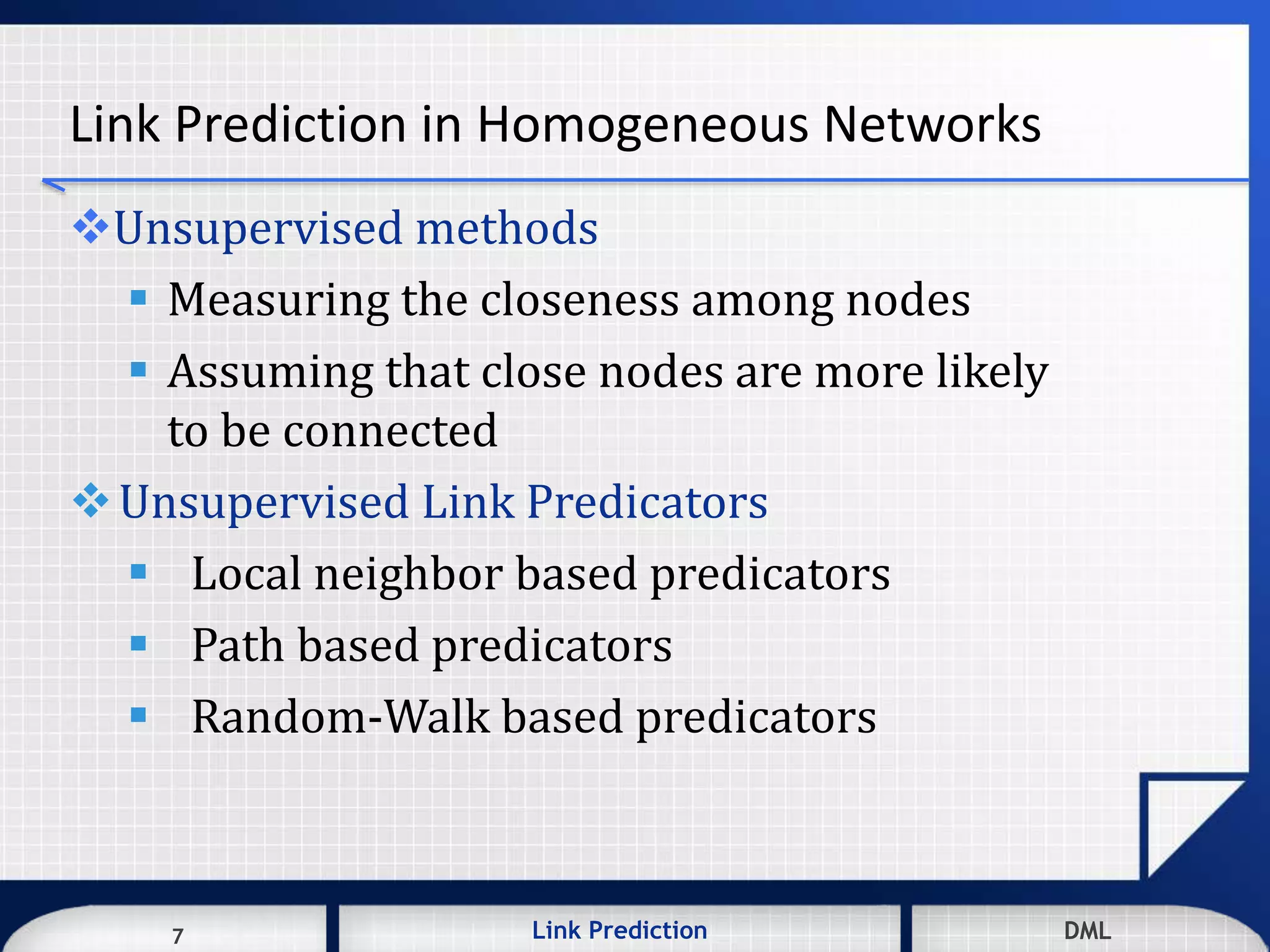 7 DMLLink Prediction DMLDMLLink Prediction7
Link Prediction in Homogeneous Networks
Unsupervised methods
 Measuring the closeness among nodes
 Assuming that close nodes are more likely
to be connected
Unsupervised Link Predicators
 Local neighbor based predicators
 Path based predicators
 Random-Walk based predicators
 