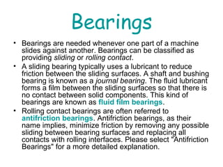 Bearings
• Bearings are needed whenever one part of a machine
slides against another. Bearings can be classified as
providing sliding or rolling contact.
• A sliding bearing typically uses a lubricant to reduce
friction between the sliding surfaces. A shaft and bushing
bearing is known as a journal bearing. The fluid lubricant
forms a film between the sliding surfaces so that there is
no contact between solid components. This kind of
bearings are known as fluid film bearings.
• Rolling contact bearings are often referred to
antifriction bearings. Antifriction bearings, as their
name implies, minimize friction by removing any possible
sliding between bearing surfaces and replacing all
contacts with rolling interfaces. Please select "Antifriction
Bearings" for a more detailed explanation.
 