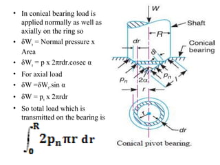 • In conical bearing load is
applied normally as well as
axially on the ring so
• δWn = Normal pressure x
Area
• δWn = p x 2πrdr.cosec α
• For axial load
• δW =δWn.sin α
• δW = pn x 2πrdr
• So total load which is
transmitted on the bearing is
 