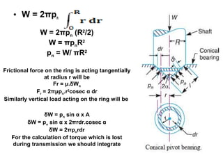 • W = 2πpn
W = 2πpn (R2
/2)
W = πpnR2
pn = W/ πR2
Frictional force on the ring is acting tangentially
at radius r will be
Fr = μ.δWn
Fr = 2πμpn.r2
cosec α dr
Similarly vertical load acting on the ring will be
δW = pn sin α x A
δW = pn sin α x 2πrdr.cosec α
δW = 2πpnrdr
For the calculation of torque which is lost
during transmission we should integrate
 