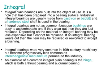 Integral
• Integral plain bearings are built into the object of use. It is a
hole that has been prepared into a bearing surface. Industrial
integral bearings are usually made from cast iron or babbitt and
a hardened steel shaft is used in the bearing.
• Integral bearings are not as common because bushings are
easy to accommodate and if they wear out then they are just
replaced. Depending on the material an integral bearing may be
less expensive but it cannot be replaced. If an integral bearing
wears out then the item may be replaced or reworked to accept
a bushing.
• Integral bearings were very common in 19th-century machinery
but became progressively less common as
interchangeable manufacture permeated the industry.
• An example of a common integral plain bearing is the hinge,
which is both a thrust bearing and a journal bearing.
 