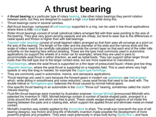 A thrust bearing
• A thrust bearing is a particular type of rotary bearing. Like other rotary bearings they permit rotation
between parts, but they are designed to support a high axial load while doing this.
• Thrust bearings come in several varieties.
• Ball thrust bearings, composed of ball bearings supported in a ring, can be used in low thrust applications
where there is little radial load.
• Roller thrust bearings consist of small cylindrical rollers arranged flat with their axes pointing to the axis of
the bearing. They give very good carrying capacity and are cheap, but tend to wear due to the differences in
radial speed and friction is higher than with ball bearings.
• Tapered roller bearings consist of small tapered rollers arranged so that their axes all converge at a point on
the axis of the bearing. The length of the roller and the diameter of the wide and the narrow ends and the
angle of rollers need to be carefully calculated to provide the correct taper so that each end of the roller rolls
smoothly on the bearing face without skidding. These are the type most commonly used in automotive
applications (to support the wheels of a motor car for example), where they are used in pairs to
accommodate axial thrust in either direction, as well as radial loads. They can support rather larger thrust
loads than the ball type due to the larger contact area, but are more expensive to manufacture.
• Fluid bearings, where the axial thrust is supported on a thin layer of pressurized liquid—these give low drag.
• Magnetic bearings, where the axial thrust is supported on a magnetic field. This is used where very high
speeds or very low drag is needed, for example the Zippe-type centrifuge.
• They are commonly used in automotive, marine, and aerospace applications.
• Thrust bearings are used in cars because the forward gears in modern car gearboxes use helical gears
which, while aiding in smoothness and noise reduction, cause axial forces that need to be dealt with. The
double helical or herringbone gear balances the thrust caused by normal helical gears.
• One specific thrust bearing in an automobile is the clutch "throw out" bearing, sometimes called the clutch
release bearing.
• Fluid-film thrust bearings were invented by Australian engineer George Michell (pronounced Mitchell) who
patented his invention in 1905. Michell bearings contain a number of sector-shaped pads, arranged in a
circle around the shaft, and which are free to pivot. These create wedge-shaped regions of oil inside the
bearing between the pads and a rotating disk, which support the applied thrust and eliminate metal-on-metal
contact.
• Michell's invention was notably applied to the thrust block in ships. The small size (one-tenth the size of old
bearing designs), low friction and long life of Michell's invention made possible the development of more
powerful engines and propellers. They were used extensively in ships built during World War I, and have
 