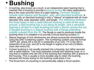 • Bushing
• A bushing, also known as a bush, is an independent plain bearing that is
inserted into a housing to provide a bearing surface for rotary applications;
this is the most common form of a plain bearing. Common designs
include solid (sleeve and flanged), split, and clenched bushings. A
sleeve, split, or clenched bushing is only a "sleeve" of material with an inner
diameter (ID), outer diameter (OD), and length. The difference between
the three types is that a solid sleeved bushing is solid all the way
around, a split bushing has a cut along its length, and a clenched
bearing is similar to a split bushing but with a clench across the cut.
A flanged bushing is a sleeve bushing with a flange extending
radially outward from the ID. The flange is used to positively locate the
bushing when it is installed or to provide a thrust bearing surface.[9]
• Sleeve bearings of inch dimensions are almost exclusively dimensioned
using the SAE numbering system. The numbering system uses the format
-XXYY-ZZ, where XX is the ID in sixteenths of an inch, YY is the OD in
sixteenths of an inch, and ZZ is the length in eights of an inch.[1] Metric
sizes also exist.[10]
• A linear bushing is not usually pressed into a housing, but rather secured
with a radial feature. Two such examples include two retaining rings, or a
ring that is molded onto the OD of the bushing that matches with a groove in
the housing. This is usually a more durable way to retain the bushing,
because the forces acting on the bushing could press it out.
• The thrust form of a bushing is conventionally called a thrust washer.
 