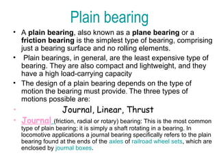 Plain bearing
• A plain bearing, also known as a plane bearing or a
friction bearing is the simplest type of bearing, comprising
just a bearing surface and no rolling elements.
• Plain bearings, in general, are the least expensive type of
bearing. They are also compact and lightweight, and they
have a high load-carrying capacity
• The design of a plain bearing depends on the type of
motion the bearing must provide. The three types of
motions possible are:
• Journal, Linear, Thrust
• Journal (friction, radial or rotary) bearing: This is the most common
type of plain bearing; it is simply a shaft rotating in a bearing. In
locomotive applications a journal bearing specifically refers to the plain
bearing found at the ends of the axles of railroad wheel sets, which are
enclosed by journal boxes.
 