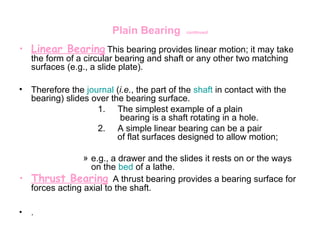 Plain Bearing continued
• Linear Bearing This bearing provides linear motion; it may take
the form of a circular bearing and shaft or any other two matching
surfaces (e.g., a slide plate).
• Therefore the journal (i.e., the part of the shaft in contact with the
bearing) slides over the bearing surface.
1. The simplest example of a plain
bearing is a shaft rotating in a hole.
2. A simple linear bearing can be a pair
of flat surfaces designed to allow motion;
» e.g., a drawer and the slides it rests on or the ways
on the bed of a lathe.
• Thrust Bearing A thrust bearing provides a bearing surface for
forces acting axial to the shaft.
• .
 