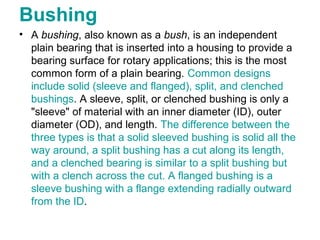 Bushing
• A bushing, also known as a bush, is an independent
plain bearing that is inserted into a housing to provide a
bearing surface for rotary applications; this is the most
common form of a plain bearing. Common designs
include solid (sleeve and flanged), split, and clenched
bushings. A sleeve, split, or clenched bushing is only a
"sleeve" of material with an inner diameter (ID), outer
diameter (OD), and length. The difference between the
three types is that a solid sleeved bushing is solid all the
way around, a split bushing has a cut along its length,
and a clenched bearing is similar to a split bushing but
with a clench across the cut. A flanged bushing is a
sleeve bushing with a flange extending radially outward
from the ID.
 