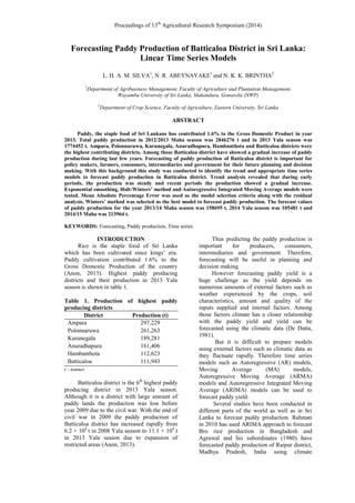 Proceedings of 13th
Agricultural Research Symposium (2014)
Forecasting Paddy Production of Batticaloa District in Sri Lanka:
Linear Time Series Models
L. H. A. M. SILVA1
, N. R. ABEYNAYAKE1
and N. K. K. BRINTHA2
1
Department of Agribusiness Management, Faculty of Agriculture and Plantation Management,
Wayamba University of Sri Lanka, Makandura, Gonawila (NWP)
2
Department of Crop Science, Faculty of Agriculture, Eastern University, Sri Lanka
ABSTRACT
Paddy, the staple food of Sri Lankans has contributed 1.6% to the Gross Domestic Product in year
2013. Total paddy production in 2012/2013 Maha season was 2846276 t and in 2013 Yala season was
1774452 t. Ampara, Polonnaruwa, Kurunegala, Anuradhapura, Hambanthota and Batticaloa districts were
the highest contributing districts. Among those Batticaloa district have showed a gradual increase of paddy
production during last few years. Forecasting of paddy production of Batticaloa district is important for
policy makers, farmers, consumers, intermediaries and government for their future planning and decision
making. With this background this study was conducted to identify the trend and appropriate time series
models to forecast paddy production in Batticaloa district. Trend analysis revealed that during early
periods, the production was steady and recent periods the production showed a gradual increase.
Exponential smoothing, Holt-Winters’ method and Autoregressive Integrated Moving Average models were
tested. Mean Absolute Percentage Error was used as the model selection criteria along with the residual
analysis. Winters’ method was selected as the best model to forecast paddy production. The forecast values
of paddy production for the year 2013/14 Maha season was 158695 t, 2014 Yala season was 105481 t and
2014/15 Maha was 213964 t.
KEYWORDS: Forecasting, Paddy production, Time series
INTRODUCTION
Rice is the staple food of Sri Lanka
which has been cultivated since kings’ era.
Paddy cultivation contributed 1.6% to the
Gross Domestic Production of the country
(Anon, 2013). Highest paddy producing
districts and their production in 2013 Yala
season is shown in table 1.
Table 1. Production of highest paddy
producing districts
District Production (t)
Ampara 297,229
Polonnaruwa 261,263
Kurunegala 189,281
Anuradhapura 161,406
Hambanthota 112,623
Batticaloa 111,943
t - tonnes
Batticaloa district is the 6th
highest paddy
producing district in 2013 Yala season.
Although it is a district with large amount of
paddy lands the production was low before
year 2009 due to the civil war. With the end of
civil war in 2009 the paddy production of
Batticaloa district has increased rapidly from
6.2 × 104
t in 2008 Yala season to 11.1 × 104
t
in 2013 Yala season due to expansion of
restricted areas (Anon, 2013).
Thus predicting the paddy production is
important for producers, consumers,
intermediaries and government. Therefore,
forecasting will be useful in planning and
decision making.
However forecasting paddy yield is a
huge challenge as the yield depends on
numerous amounts of external factors such as
weather experienced by the crops, soil
characteristics, amount and quality of the
inputs supplied and internal factors. Among
those factors climate has a closer relationship
with the paddy yield and yield can be
forecasted using the climatic data (De Datta,
1981).
But it is difficult to prepare models
using external factors such as climatic data as
they fluctuate rapidly. Therefore time series
models such as Autoregressive (AR) models,
Moving Average (MA) models,
Autoregressive Moving Average (ARMA)
models and Autoregressive Integrated Moving
Average (ARIMA) models can be used to
forecast paddy yield.
Several studies have been conducted in
different parts of the world as well as in Sri
Lanka to forecast paddy production. Rahman
in 2010 has used ARIMA approach to forecast
Bro rice production in Bangladesh and
Agrawal and his subordinates (1980) have
forecasted paddy production of Raipur district,
Madhya Pradesh, India using climate
 