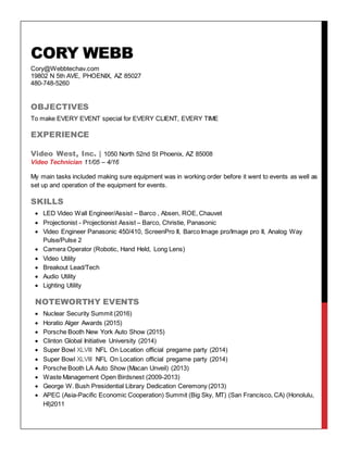 CORY WEBB
Cory@Webbtechav.com
19802 N 5th AVE, PHOENIX, AZ 85027
480-748-5260
OBJECTIVES
To make EVERY EVENT special for EVERY CLIENT, EVERY TIME
EXPERIENCE
Video West, Inc. | 1050 North 52nd St Phoenix, AZ 85008
Video Technician 11/05 – 4/16
My main tasks included making sure equipment was in working order before it went to events as well as
set up and operation of the equipment for events.
SKILLS
 LED Video Wall Engineer/Assist – Barco , Absen, ROE, Chauvet
 Projectionist - Projectionist Assist – Barco, Christie, Panasonic
 Video Engineer Panasonic 450/410, ScreenPro II, Barco Image pro/Image pro II, Analog Way
Pulse/Pulse 2
 Camera Operator (Robotic, Hand Held, Long Lens)
 Video Utility
 Breakout Lead/Tech
 Audio Utility
 Lighting Utility
NOTEWORTHY EVENTS
 Nuclear Security Summit (2016)
 Horatio Alger Awards (2015)
 Porsche Booth New York Auto Show (2015)
 Clinton Global Initiative University (2014)
 Super Bowl XLVIII NFL On Location official pregame party (2014)
 Super Bowl XLVIII NFL On Location official pregame party (2014)
 Porsche Booth LA Auto Show (Macan Unveil) (2013)
 Waste Management Open Birdsnest (2009-2013)
 George W. Bush Presidential Library Dedication Ceremony (2013)
 APEC (Asia-Pacific Economic Cooperation) Summit (Big Sky, MT) (San Francisco, CA) (Honolulu,
HI)2011
 