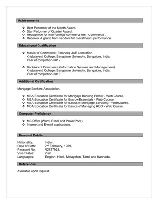 Achievements
 Best Performer of the Month Award.
 Star Performer of Quarter Award.
 Recognition for inter-college commerce fest “Commercia”.
 Received A grade from vendors for overall team performance.
Educational Qualification
 Master of Commerce (Finance) UAE Attestation.
Kristujayanti College, Bangalore University, Bangalore, India.
Year of completion-2012.
 Bachelor of Commerce (Information Systems and Management).
Kristujayanti College, Bangalore University, Bangalore, India.
Year of completion-2010.
Additional Certification
Mortgage Bankers Association.
 MBA Education Certificate for Mortgage Banking Primer - Web Course.
 MBA Education Certificate for Escrow Essentials - Web Course.
 MBA Education Certificate for Basics of Mortgage Servicing - Web Course.
 MBA Education Certificate for Basics of Managing REO - Web Course.
Computer Proficiency
 MS Office (Word, Excel and PowerPoint).
 Internet and E-mail applications.
Personal Details
Nationality: Indian.
Date of Birth: 2nd February, 1989.
Passport No: N2757928.
Visa Status: Visit.
Languages: English, Hindi, Malayalam, Tamil and Kannada.
References
Available upon request.
 