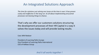 An Integrated Solutions Approach
And it all works together !
The time for solutions just solving one issues at the time is over. It has proven
costly and ineffective in the long run. Its all about implementing strucutred
processes not leaving things to chance.
That‘s why we offer our customers solutions structuring
the development processes of their HR Capital in a way it
solves the issues today and will provide lasting results.
Cees WM Nieboer
President of Learning Paths Europe
Vice President of Learning Paths International
CEO of HeRoes Group
 