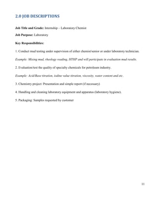 11
2.0 JOB DESCRIPTIONS
Job Title and Grade: Internship – Laboratory Chemist
Job Purpose: Laboratory
Key Responsibilities:
1. Conduct mud testing under supervision of either chemist/senior or under laboratory technician.
Example: Mixing mud, rheology reading, HTHP and will participate in evaluation mud results.
2. Evaluation/test the quality of specialty chemicals for petroleum industry.
Example: Acid/Base titration, iodine value titration, viscosity, water content and etc.
3. Chemistry project: Presentation and simple report (if necessary)
4. Handling and cleaning laboratory equipment and apparatus (laboratory hygiene).
5. Packaging: Samples requested by customer
 