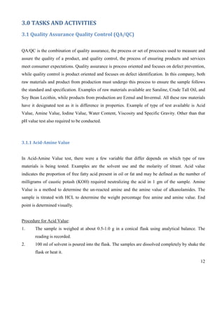 12
3.0 TASKS AND ACTIVITIES
3.1 Quality Assurance Quality Control (QA/QC)
QA/QC is the combination of quality assurance, the process or set of processes used to measure and
assure the quality of a product, and quality control, the process of ensuring products and services
meet consumer expectations. Quality assurance is process oriented and focuses on defect prevention,
while quality control is product oriented and focuses on defect identification. In this company, both
raw materials and product from production must undergo this process to ensure the sample follows
the standard and specification. Examples of raw materials available are Saraline, Crude Tall Oil, and
Soy Bean Lecithin, while products from production are Ezmul and Invermul. All these raw materials
have it designated test as it is difference in properties. Example of type of test available is Acid
Value, Amine Value, Iodine Value, Water Content, Viscosity and Specific Gravity. Other than that
pH value test also required to be conducted.
3.1.1 Acid-Amine Value
In Acid-Amine Value test, there were a few variable that differ depends on which type of raw
materials is being tested. Examples are the solvent use and the molarity of titrant. Acid value
indicates the proportion of free fatty acid present in oil or fat and may be defined as the number of
milligrams of caustic potash (KOH) required neutralizing the acid in 1 gm of the sample. Amine
Value is a method to determine the un-reacted amine and the amine value of alkanolamides. The
sample is titrated with HCL to determine the weight percentage free amine and amine value. End
point is determined visually.
Procedure for Acid Value:
1. The sample is weighed at about 0.5-1.0 g in a conical flask using analytical balance. The
reading is recorded.
2. 100 ml of solvent is poured into the flask. The samples are dissolved completely by shake the
flask or heat it.
 