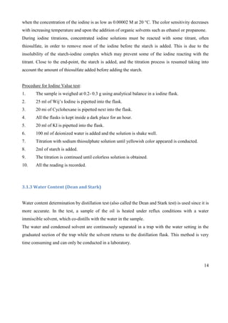 14
when the concentration of the iodine is as low as 0.00002 M at 20 °C. The color sensitivity decreases
with increasing temperature and upon the addition of organic solvents such as ethanol or propanone.
During iodine titrations, concentrated iodine solutions must be reacted with some titrant, often
thiosulfate, in order to remove most of the iodine before the starch is added. This is due to the
insolubility of the starch-iodine complex which may prevent some of the iodine reacting with the
titrant. Close to the end-point, the starch is added, and the titration process is resumed taking into
account the amount of thiosulfate added before adding the starch.
Procedure for Iodine Value test:
1. The sample is weighed at 0.2- 0.3 g using analytical balance in a iodine flask.
2. 25 ml of Wij’s Iodine is pipetted into the flask.
3. 20 mi of Cyclohexane is pipetted next into the flask.
4. All the flasks is kept inside a dark place for an hour.
5. 20 ml of KI is pipetted into the flask.
6. 100 ml of deionized water is added and the solution is shake well.
7. Titration with sodium thiosulphate solution until yellowish color appeared is conducted.
8. 2ml of starch is added.
9. The titration is continued until colorless solution is obtained.
10. All the reading is recorded.
3.1.3 Water Content (Dean and Stark)
Water content determination by distillation test (also called the Dean and Stark test) is used since it is
more accurate. In the test, a sample of the oil is heated under reflux conditions with a water
immiscible solvent, which co-distills with the water in the sample.
The water and condensed solvent are continuously separated in a trap with the water setting in the
graduated section of the trap while the solvent returns to the distillation flask. This method is very
time consuming and can only be conducted in a laboratory.
 