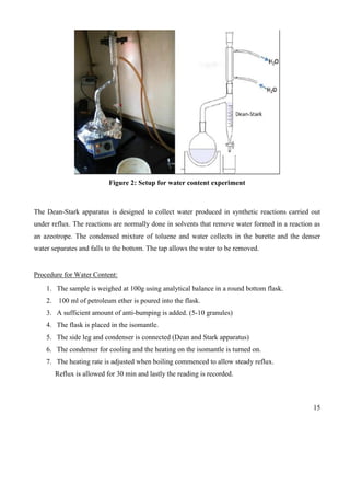 15
Figure 2: Setup for water content experiment
The Dean-Stark apparatus is designed to collect water produced in synthetic reactions carried out
under reflux. The reactions are normally done in solvents that remove water formed in a reaction as
an azeotrope. The condensed mixture of toluene and water collects in the burette and the denser
water separates and falls to the bottom. The tap allows the water to be removed.
Procedure for Water Content:
1. The sample is weighed at 100g using analytical balance in a round bottom flask.
2. 100 ml of petroleum ether is poured into the flask.
3. A sufficient amount of anti-bumping is added. (5-10 granules)
4. The flask is placed in the isomantle.
5. The side leg and condenser is connected (Dean and Stark apparatus)
6. The condenser for cooling and the heating on the isomantle is turned on.
7. The heating rate is adjusted when boiling commenced to allow steady reflux.
Reflux is allowed for 30 min and lastly the reading is recorded.
 