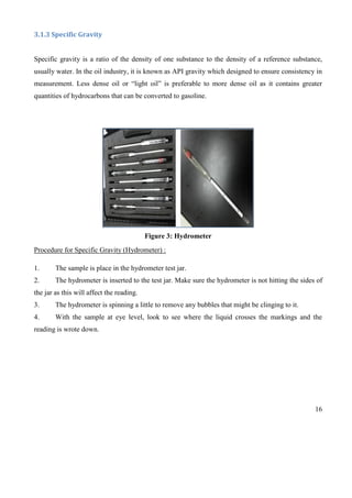 16
3.1.3 Specific Gravity
Specific gravity is a ratio of the density of one substance to the density of a reference substance,
usually water. In the oil industry, it is known as API gravity which designed to ensure consistency in
measurement. Less dense oil or “light oil” is preferable to more dense oil as it contains greater
quantities of hydrocarbons that can be converted to gasoline.
Figure 3: Hydrometer
Procedure for Specific Gravity (Hydrometer) :
1. The sample is place in the hydrometer test jar.
2. The hydrometer is inserted to the test jar. Make sure the hydrometer is not hitting the sides of
the jar as this will affect the reading.
3. The hydrometer is spinning a little to remove any bubbles that might be clinging to it.
4. With the sample at eye level, look to see where the liquid crosses the markings and the
reading is wrote down.
 