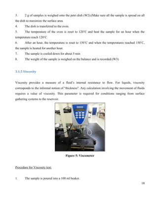 18
3. 2 g of samples is weighed onto the petri dish (W2).(Make sure all the sample is spread on all
the dish to maximize the surface area.
4. The dish is transferred to the oven.
5. The temperature of the oven is reset to 120’C and heat the sample for an hour when the
temperature reach 120’C.
6. After an hour, the temperature is reset to 150’C and when the temperatures reached 150’C,
the sample is heated for another hour.
7. The sample is cooled down for about 5 min
8. The weight of the sample is weighed on the balance and is recorded.(W3)
3.1.5 Viscosity
Viscosity provides a measure of a fluid’s internal resistance to flow. For liquids, viscosity
corresponds to the informal notion of "thickness". Any calculation involving the movement of fluids
requires a value of viscosity. This parameter is required for conditions ranging from surface
gathering systems to the reservoir.
Figure 5: Viscometer
Procedure for Viscosity test:
1. The sample is poured into a 100 ml beaker.
 