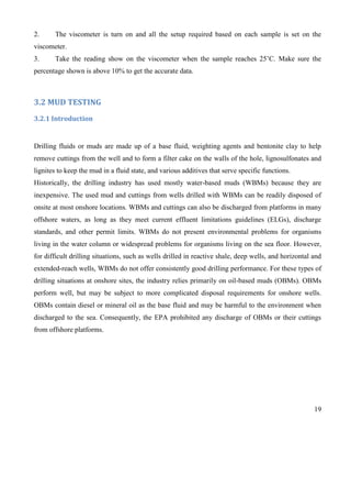 19
2. The viscometer is turn on and all the setup required based on each sample is set on the
viscometer.
3. Take the reading show on the viscometer when the sample reaches 25’C. Make sure the
percentage shown is above 10% to get the accurate data.
3.2 MUD TESTING
3.2.1 Introduction
Drilling fluids or muds are made up of a base fluid, weighting agents and bentonite clay to help
remove cuttings from the well and to form a filter cake on the walls of the hole, lignosulfonates and
lignites to keep the mud in a fluid state, and various additives that serve specific functions.
Historically, the drilling industry has used mostly water-based muds (WBMs) because they are
inexpensive. The used mud and cuttings from wells drilled with WBMs can be readily disposed of
onsite at most onshore locations. WBMs and cuttings can also be discharged from platforms in many
offshore waters, as long as they meet current effluent limitations guidelines (ELGs), discharge
standards, and other permit limits. WBMs do not present environmental problems for organisms
living in the water column or widespread problems for organisms living on the sea floor. However,
for difficult drilling situations, such as wells drilled in reactive shale, deep wells, and horizontal and
extended-reach wells, WBMs do not offer consistently good drilling performance. For these types of
drilling situations at onshore sites, the industry relies primarily on oil-based muds (OBMs). OBMs
perform well, but may be subject to more complicated disposal requirements for onshore wells.
OBMs contain diesel or mineral oil as the base fluid and may be harmful to the environment when
discharged to the sea. Consequently, the EPA prohibited any discharge of OBMs or their cuttings
from offshore platforms.
 