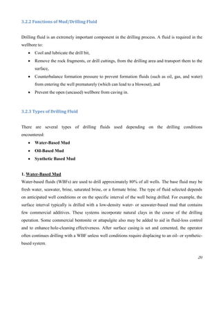 20
3.2.2 Functions of Mud/Drilling Fluid
Drilling fluid is an extremely important component in the drilling process. A fluid is required in the
wellbore to:
 Cool and lubricate the drill bit,
 Remove the rock fragments, or drill cuttings, from the drilling area and transport them to the
surface,
 Counterbalance formation pressure to prevent formation fluids (such as oil, gas, and water)
from entering the well prematurely (which can lead to a blowout), and
 Prevent the open (uncased) wellbore from caving in.
3.2.3 Types of Drilling Fluid
There are several types of drilling fluids used depending on the drilling conditions
encountered:
 Water-Based Mud
 Oil-Based Mud
 Synthetic Based Mud
1. Water-Based Mud
Water-based fluids (WBFs) are used to drill approximately 80% of all wells. The base fluid may be
fresh water, seawater, brine, saturated brine, or a formate brine. The type of fluid selected depends
on anticipated well conditions or on the specific interval of the well being drilled. For example, the
surface interval typically is drilled with a low-density water- or seawater-based mud that contains
few commercial additives. These systems incorporate natural clays in the course of the drilling
operation. Some commercial bentonite or attapulgite also may be added to aid in fluid-loss control
and to enhance hole-cleaning effectiveness. After surface casing is set and cemented, the operator
often continues drilling with a WBF unless well conditions require displacing to an oil- or synthetic-
based system.
 
