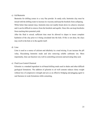 23
c) Gel/Bentonite
Bentonite for drilling comes in a very fine powder. In sandy soils, bentonite clay must be
mixed with the drilling water to increase its viscosity and keep the borehole from collapsing.
While better than natural clays, bentonite does not readily break down its cohesive structure
and it can be difficult to remove from the borehole and aquifer. Since this can keep boreholes
from reaching their potential yield.
After the fluid is mixed, sufficient time must be allowed to elapse to insure complete
hydration of the clay prior to it being circulated into the hole. If this is not done, the clays
may swell in the hole or in the aquifer itself.
d) Lime
Lime is used as a source of calcium and alkalinity in a mud mixing. It can increase the pH
value, flocculating bentonite muds and also removing soluble carbonate ion. More
importantly, lime can function very well in controlling corrosion and activating fatty acid.
e) Fluid Loss Control Chemical
Gilsonite is a standard ingredient in oil-based drilling muds used in shales and other difficult
geological formations. The addition of gilsonite to oil well cements reduces slurry weight
without loss of compressive strength and acts as an effective bridging and plugging agent to
seal fractures in weak formations while cementing.
 