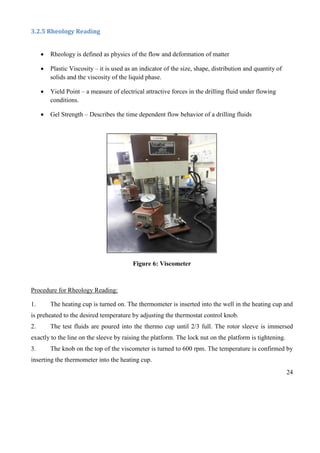 24
3.2.5 Rheology Reading
 Rheology is defined as physics of the flow and deformation of matter
 Plastic Viscosity – it is used as an indicator of the size, shape, distribution and quantity of
solids and the viscosity of the liquid phase.
 Yield Point – a measure of electrical attractive forces in the drilling fluid under flowing
conditions.
 Gel Strength – Describes the time dependent flow behavior of a drilling fluids
Figure 6: Viscometer
Procedure for Rheology Reading:
1. The heating cup is turned on. The thermometer is inserted into the well in the heating cup and
is preheated to the desired temperature by adjusting the thermostat control knob.
2. The test fluids are poured into the thermo cup until 2/3 full. The rotor sleeve is immersed
exactly to the line on the sleeve by raising the platform. The lock nut on the platform is tightening.
3. The knob on the top of the viscometer is turned to 600 rpm. The temperature is confirmed by
inserting the thermometer into the heating cup.
 