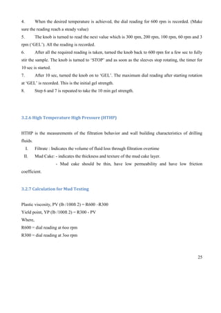 25
4. When the desired temperature is achieved, the dial reading for 600 rpm is recorded. (Make
sure the reading reach a steady value)
5. The knob is turned to read the next value which is 300 rpm, 200 rpm, 100 rpm, 60 rpm and 3
rpm (‘GEL’). All the reading is recorded.
6. After all the required reading is taken, turned the knob back to 600 rpm for a few sec to fully
stir the sample. The knob is turned to ‘STOP’ and as soon as the sleeves stop rotating, the timer for
10 sec is started.
7. After 10 sec, turned the knob on to ‘GEL’. The maximum dial reading after starting rotation
at ‘GEL’ is recorded. This is the initial gel strength.
8. Step 6 and 7 is repeated to take the 10 min gel strength.
3.2.6 High Temperature High Pressure (HTHP)
HTHP is the measurements of the filtration behavior and wall building characteristics of drilling
fluids.
I. Filtrate : Indicates the volume of fluid loss through filtration overtime
II. Mud Cake: - indicates the thickness and texture of the mud cake layer.
- Mud cake should be thin, have low permeability and have low friction
coefficient.
3.2.7 Calculation for Mud Testing
Plastic viscosity, PV (lb /100ft 2) = R600 –R300
Yield point, YP (lb /100ft 2) = R300 - PV
Where,
R600 = dial reading at 6oo rpm
R300 = dial reading at 3oo rpm
 
