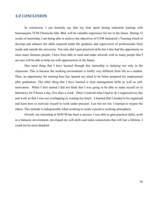26
4.0 CONCLUSION
In conclusion, I can honestly say that my time spent during industrial training with
Sumisaujana TCM Chemicals Sdn. Bhd. will be valuable experience for me in the future. During 12
weeks of internship, I am being able to achieve the objectives of UTM Industrial’s Training which to
develop and enhance the skills required under the guidance and supervision of professionals from
inside and outside the university. Not only did I gain practical skills but I also had the opportunity to
meet many fantastic people. I have been able to meet and make network with so many people that I
am sure will be able to help me with opportunities in the future.
One main thing that I have learned through this internship is studying not only in the
classroom. This is because the working environment is totally very different from life as a student.
Thus, an opportunity for training here has opened my mind to be better prepared for employment
after graduation. The other thing that I have learned is time management skills as well as self-
motivation. When I first started I did not think that I was going to be able to make myself sit in
laboratory for 9 hours a day, five days a week. Once I realized what I had to do I organized my day
and work so that I was not overlapping or wasting my hours. I learned that I needed to be organized
and learn how to motivate myself to work under pressure. Last but not list, I learned to respect the
others. This attitude is indispensable when working to create a positive working atmosphere.
Overall, my internship at SSTCM has been a success. I was able to gain practical skills, work
in a fantastic environment, developed my soft skills and make connections that will last a lifetime. I
could not be more thankful.
 