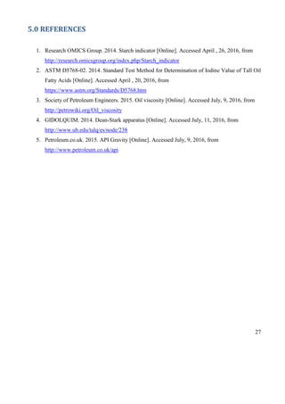 27
5.0 REFERENCES
1. Research OMICS Group. 2014. Starch indicator [Online]. Accessed April , 26, 2016, from
http://research.omicsgroup.org/index.php/Starch_indicator
2. ASTM D5768-02. 2014. Standard Test Method for Determination of Iodine Value of Tall Oil
Fatty Acids [Online]. Accessed April , 20, 2016, from
https://www.astm.org/Standards/D5768.htm
3. Society of Petroleum Engineers. 2015. Oil viscosity [Online]. Accessed July, 9, 2016, from
http://petrowiki.org/Oil_viscosity
4. GIDOLQUIM. 2014. Dean-Stark apparatus [Online]. Accessed July, 11, 2016, from
http://www.ub.edu/talq/es/node/238
5. Petroleum.co.uk. 2015. API Gravity [Online]. Accessed July, 9, 2016, from
http://www.petroleum.co.uk/api
 