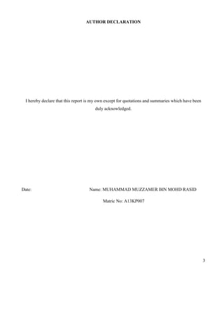 3
AUTHOR DECLARATION
I hereby declare that this report is my own except for quotations and summaries which have been
duly acknowledged.
Date: Name: MUHAMMAD MUZZAMER BIN MOHD RASID
Matric No: A13KP007
 