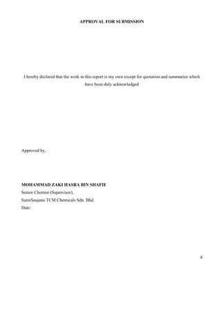 4
APPROVAL FOR SUBMISSION
I hereby declared that the work in this report is my own except for quotation and summaries which
have been duly acknowledged
Approved by,
MOHAMMAD ZAKI HASRA BIN SHAFIE
Senior Chemist (Supervisor),
SumiSaujana TCM Chemicals Sdn. Bhd.
Date:
 