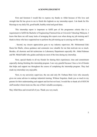 5
ACKNOWLEDGEMENT
First and foremost I would like to express my thanks to Allah because of His love and
strength that He has given to me to finish this logbook as my internship report. I do thank for His
blessings to my daily life, good health, healthy mind and good ideas.
This internship report is important to fulfill part of the programme criteria that is a
requirement to fulfill the Bachelor of Engineering Chemical-Gas at Universiti Teknologi Malaysia. I
know that there are still many lacks of arranging this report even when doing my job training and I
thank to those who have supported me to perform the job training up to carrying out this report.
. Second, my sincere appreciation goes to my industry supervisor, Mr. Mohammad Zaki
Hasra bin Shafie, whose guidance and comments was valuable for me that motivate me so much.
Besides, all chemists and lab technicians in Laboratory Department especially Mr. Abdul Rahman
and Mr. Mohd Fadhil who guides and help me most of the time during my internship.
Next, special thanks to all my friends for sharing their experiences, time and commitment
especially during finishing this internship program. I am very grateful because I have a lot of friends
that helps and support me throughout the course of completing the internship program. They had
made my internship very enjoyable.
Next, to my university supervisor, the one and only Dr. Farhana Binti Aziz who sincerely
gives me some advises to undergo industrial training. Without forgotten, thank you so much to my
parents for their understanding and support and last but not least, I would like to thank all of SSTCM
staff member whom treats me like one of their valuable accompany. .
May Allah bless and reward all of you. Thank you very much.
 