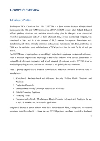 8
1. COMPANY OVERVIEW
1.1 Industry Profile
Sumisaujana TCM Chemicals Sdn. Bhd. (SSTCM) is a joint venture between Malaysia-based
Sumisaujana Sdn. Bhd. and TCM Chemicals Inc. of USA. SSTCM operates a full-fledged, dedicated
oilfield specialty chemicals and additives manufacturing plant in Malaysia, with commercial
production commencing in early 2012. TCM Chemicals Inc., a Texas incorporated company, was
established in 2001, and is in the business of R&D, product development, formulation, and,
manufacturing of oilfield specialty chemicals and additives. Sumisaujana Sdn. Bhd., established in
2004, was the exclusive agent and distributor of TCM products into the Asia Pacific oil and gas
market.
Our SSTCM team brings together a group of highly trained and experienced professionals with many
years of technical expertise and knowledge of the oilfield industry. With our full commitment to
sustainable development, innovation and a high standard of customer service, SSTCM strive to
provide high quality products, services and solutions to our globally-located customers.
SSTCM primary objective is to establish an Oilfield and Industrial Specialties Chemical plant, to
manufacture:-
1. Water-based, Synthetic-based and Oil-based Specialty Drilling Fluids Chemicals and
Additives
2. Production Chemicals
3. Enhanced Oil Recovery Specialty Chemicals and Additives
4. Oilfield Cementing Additives
5. Fracturing Fluids
6. Environmentally-friendly Metalworking Fluids, Coolants, Lubricants and Additives, for use
in both Oil and Gas, and, in industrial applications.
The plant is located in Taman Industri Alam Jaya, Bandar Puncak Alam, Selangor and have started
operations since December 2011. Since start-up, SSTCM products have been exported to Southeast
 