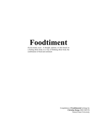 Foodtiment(fuːd.tɪ.mənt), noun. A thought, opinion, or idea based on
a feeling about food, or a way of thinking about food; the
combination of food and sentiment
Compilation of Foodtimental writings by
Christine Kung (3001186519)
Simon Fraser University
 