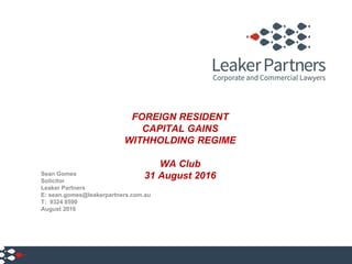 FOREIGN RESIDENT
CAPITAL GAINS
WITHHOLDING REGIME
WA Club
31 August 2016Sean Gomes
Solicitor
Leaker Partners
E: sean.gomes@leakerpartners.com.au
T: 9324 8590
August 2016
1
 