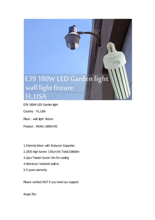 E39 180W LED Garden light
Country：FL,USA
Place：wall light fixture
Product：NGWL-180W14S
1.Internal driver with Rubycon Capactior.
2.2835 high lumen 135Lm/W.Total:23865lm
3.2pcs Taiwan Sunon fan for cooling
4.Aluminum heatsink built-in.
5.5 years warranty
Please contact NGT if you need our support
Angel Zhu
 