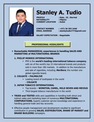 PROFESSIONAL HIGHLIGHTS
Stanley A. Tudio
PROFILE : Male , 35 , Married
NATIONALITY : Filipino
CURRENT LOCATION : Dubai
CONTACT NUMBER : +971 56 393 2440
EMAIL ADDRESS : stanleytudio777@gmail.com
SALARY EXPECTATION : Negotiable
 Remarkable MANAGERIAL experiences in handling SALES AND
MARKETING of MULTINATIONAL BRANDS
1. PHILIP MORRIS INTERNATIONAL
 PMI is the world’s leading international tobacco company,
with six of the world's top 15 international brands and products
sold in more than 180 markets. In addition to the manufacture
and sale of cigarettes, including Marlboro, the number one
global cigarette brand.
2. COLGATE – PALMOLIVE
 Leading brand of toothpaste in the world
- COLGATE
3. JAPAN TOBACCO INTERNATIONAL
 Top brands – WINSTON, CAMEL, MILD SEVEN AND MEVIUS
 Third largest tobacco manufacturer in the world
 TRIED and TESTED skills and capabilities in handling both direct and
indirect sales and marketing team of numerous MULTINATIONAL
CORPORATIONS. Superb customer service knowledge and experience in
handling general trade and key accounts.
 Effective people management and development resulted to significant
contribution in growing SALES, DISTRIBUTION, SHARE OF MARKET and
BRAND BUILDING campaigns.
 