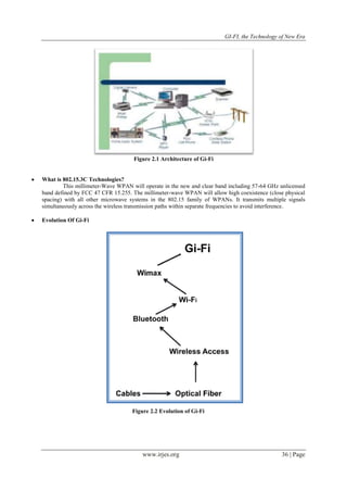 GI-FI, the Technology of New Era 
Figure 2.1 Architecture of Gi-Fi 
www.irjes.org 36 | Page 
 What is 802.15.3C Technologies? 
This millimeter-Wave WPAN will operate in the new and clear band including 57-64 GHz unlicensed 
band defined by FCC 47 CFR 15.255. The millimeter-wave WPAN will allow high coexistence (close physical 
spacing) with all other microwave systems in the 802.15 family of WPANs. It transmits multiple signals 
simultaneously across the wireless transmission paths within separate frequencies to avoid interference. 
 Evolution Of Gi-Fi 
Figure 2.2 Evolution of Gi-Fi 
 