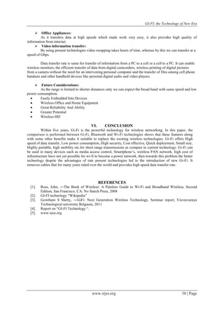 GI-FI, the Technology of New Era 
www.irjes.org 38 | Page 
 Office Appliances: 
As it transfers data at high speeds which made work very easy, it also provides high quality of 
information from internet. 
 Video information transfer: 
By using present technologies video swapping takes hours of time, whereas by this we can transfer at a 
speed of Gbps. 
Data transfer rate is same for transfer of information from a PC to a cell or a cell to a PC. It can enable 
wireless monitors, the efficient transfer of data from digital camcorders, wireless printing of digital pictures 
from a camera without the need for an intervening personal computer and the transfer of files among cell phone 
handsets and other handheld devices like personal digital audio and video players. 
 Future Considerations: 
As the range is limited to shorter distances only we can expect the broad band with same speed and low 
power consumption. 
 Easily Embedded Into Devices 
 Wireless Office and Home Equipment 
 Great Reliability And Ability 
 Greater Potential 
 Wireless HD 
VI. CONCLUSION 
Within five years, Gi-Fi is the powerful technology for wireless networking. In this paper, the 
comparison is performed between Gi-Fi, Bluetooth and Wi-Fi technologies shows that these features along 
with some other benefits make it suitable to replace the existing wireless technologies. Gi-Fi offers High 
speed of data transfer, Low power consumption, High security, Cost effective, Quick deployment, Small size, 
Highly portable, high mobility etc.for short range transmissions as compare to current technology. Gi-Fi can 
be used in many devices such as media access control, Smartphone‟s, wireless PAN network. high cost of 
infrastructure have not yet possible for wi-fi to become a power network, then towards this problem the better 
technology despite the advantages of rate present technologies led to the introduction of new Gi-Fi. It 
removes cables that for many years ruled over the world and provides high speed data transfer rate. 
REFERENCES 
[1]. Ross, John, ―The Book of Wireless: A Painless Guide to Wi-Fi and Broadband Wireless, Second 
Edition, San Francisco, CA: No Starch Press, 2008 
[2]. GI-FI technology “Wikipedia” 
[3]. Gowtham S Shetty, ―GiFi: Next Generation Wireless Technology, Seminar report, Visvesvaraya 
Technological university Belgaum, 2011 
[4]. Report on “GI-FI Technology “. 
[5]. www.ieee.org 
